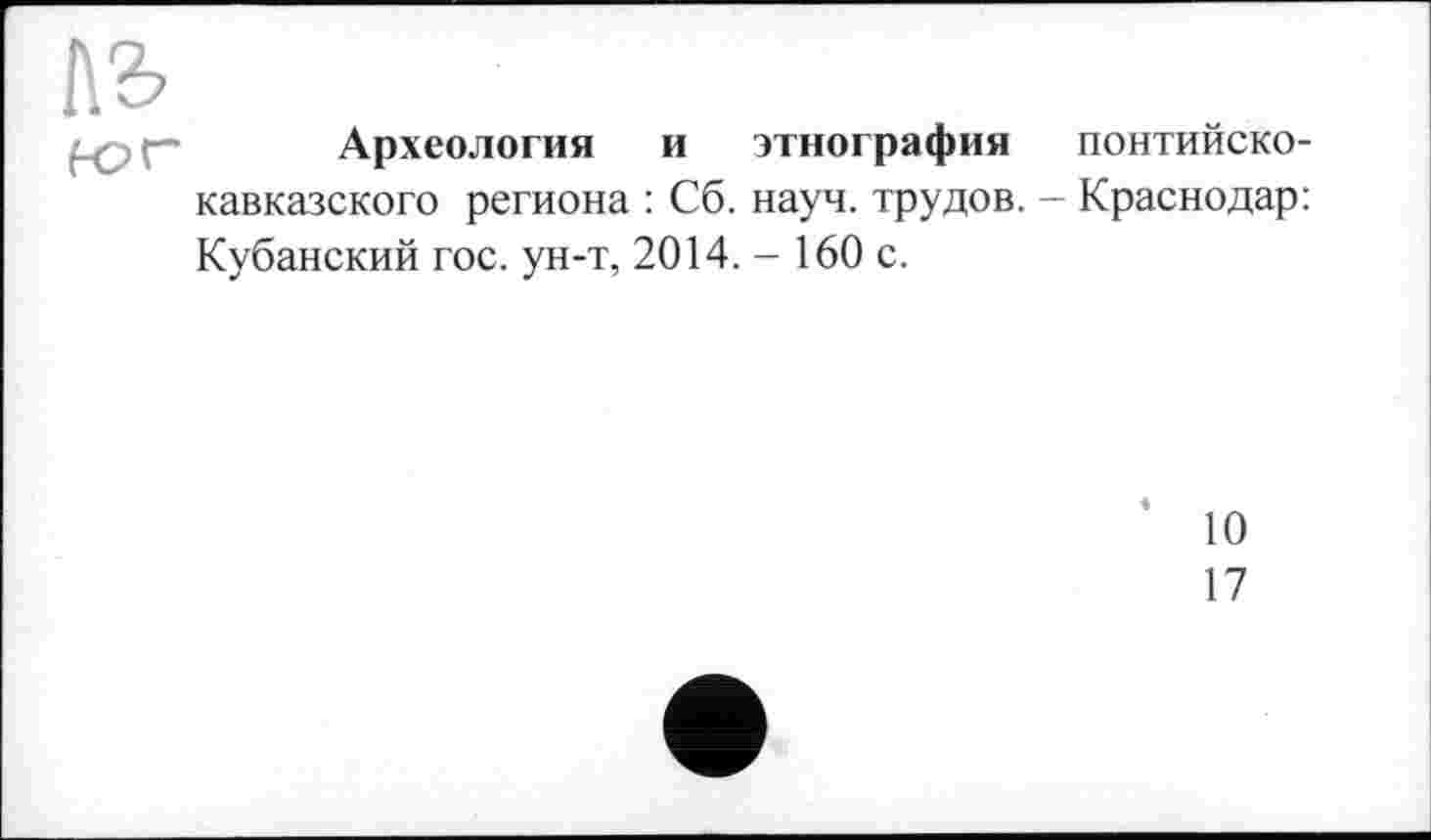 ﻿Археология и этнография понтийско-кавказского региона : Сб. науч, трудов. - Краснодар: Кубанский гос. ун-т, 2014. - 160 с.
10
17